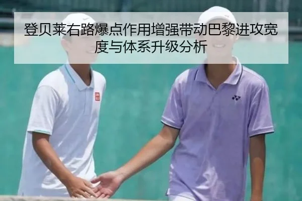 登贝莱右路爆点作用增强带动巴黎进攻宽度与体系升级分析
