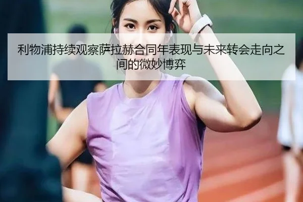 利物浦持续观察萨拉赫合同年表现与未来转会走向之间的微妙博弈
